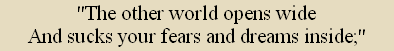 "The other world opens wide
And sucks your fears and dreams inside;"