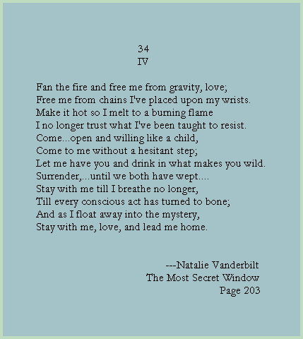34
                                    IV

Fan the fire and free me from gravity, love;
Free me from chains I've placed upon my wrists.
Make it hot so I melt to a burning flame
I no longer trust what I've been taught to resist. 
Come...open and willing like a child,
Come to me without a hesitant step;
Let me have you and drink in what makes you wild.
Surrender,...until we both have wept....
Stay with me till I breathe no longer,
Till every conscious act has turned to bone;
And as I float away into the mystery,
Stay with me, love, and lead me home.

  
                                              ---Natalie Vanderbilt
                                       The Most Secret Window
                                                                 Page 203