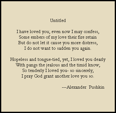 Untitled

I have loved you; even now I may confess,
Some embers of my love their fire retain
But do not let it cause you more distress,
I do not want to sadden you again.

Hopeless and tongue-tied, yet, I loved you dearly
With pangs the jealous and the timid know;
So tenderly I loved you- so sincerely;
I pray God grant another love you so.

                                          ---Alexander  Pushkin