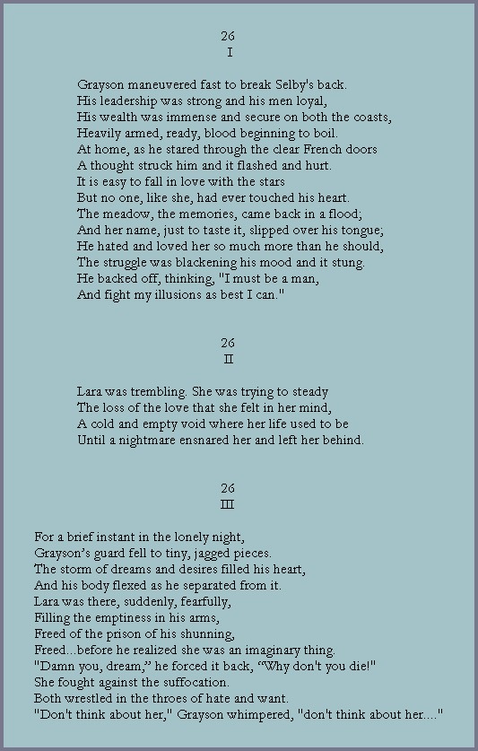 26
                                                      I

            Grayson maneuvered fast to break Selby's back.
            His leadership was strong and his men loyal,
            His wealth was immense and secure on both the coasts,
            Heavily armed, ready, blood beginning to boil.
            At home, as he stared through the clear French doors
            A thought struck him and it flashed and hurt.
            It is easy to fall in love with the stars
            But no one, like she, had ever touched his heart.
            The meadow, the memories, came back in a flood;
            And her name, just to taste it, slipped over his tongue;
            He hated and loved her so much more than he should,
            The struggle was blackening his mood and it stung.
            He backed off, thinking, "I must be a man,
            And fight my illusions as best I can."


                                                    26
                                                     II
  
            Lara was trembling. She was trying to steady
            The loss of the love that she felt in her mind,
            A cold and empty void where her life used to be
            Until a nightmare ensnared her and left her behind.


                                                    26
                                                    III

For a brief instant in the lonely night,
Grayson�s guard fell to tiny, jagged pieces.
The storm of dreams and desires filled his heart,
And his body flexed as he separated from it.
Lara was there, suddenly, fearfully,
Filling the emptiness in his arms,
Freed of the prison of his shunning,
Freed...before he realized she was an imaginary thing.
"Damn you, dream,� he forced it back, �Why don't you die!"
She fought against the suffocation.
Both wrestled in the throes of hate and want.
"Don't think about her," Grayson whimpered, "don't think about her...."