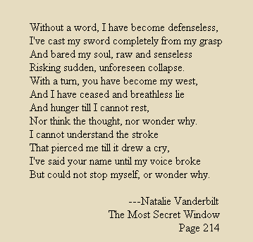 Without a word, I have become defenseless,
I've cast my sword completely from my grasp
And bared my soul, raw and senseless
Risking sudden, unforeseen collapse.
With a turn, you have become my west,
And I have ceased and breathless lie  
And hunger till I cannot rest,
Nor think the thought, nor wonder why.
I cannot understand the stroke
That pierced me till it drew a cry,
I've said your name until my voice broke
But could not stop myself, or wonder why.

                                   ---Natalie Vanderbilt
                            The Most Secret Window
                                                     Page 214